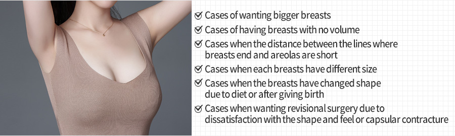 Cases of wanting bigger breasts / Cases of having breasts with no volume / Cases when the distance between the lines where breasts end and areolas are short / Cases when each breasts have different size / Cases when the breasts have changed shape due to diet or after giving birth / Cases when wanting revisional surgery due to dissatisfaction with the shape and feel or capsular contracture