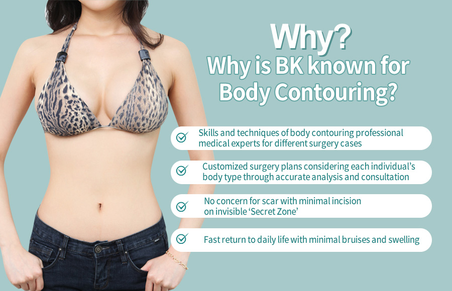 Skills and techniques of body contouring professional medical experts for different surgery cases / Customized surgery plans considering each individual’s body type through accurate analysis and consultation / No concern for scar with minimal incision on invisible ‘Secret Zone’ / Fast return to daily life with minimal bruises and swelling